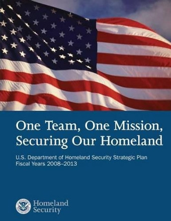 One Team, One Mission, Securing Our Homeland U.S. Department of Homeland Security Strategic Plan Fiscal Years 2008?2013 by U S Department of Homeland Security 9781503107243