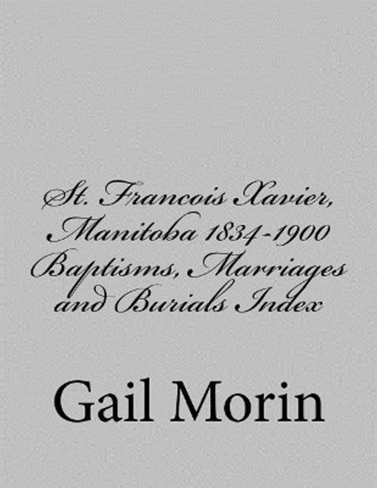 St. Francois Xavier, Manitoba 1834-1900 Baptisms, Marriages and Burial Index by Gail Morin 9781545510803