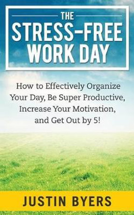 The Stress-Free Work Day: How to Effectively Organize Your Day, Be Super Productive, Increase Your Motivation, and Get Out By 5! by Justin Byers 9781495915635