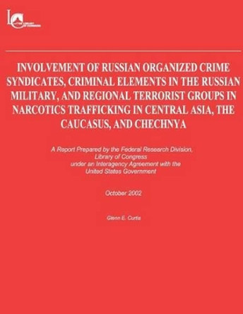 Involvement of Russian Organized Crime Syndicates, Criminal Elements in the Russian Military, and Regional Terrorist Groups in Narcotics Trafficking in Central Asia, the Caucasus, and Chechnya by Glenn E Curtis 9781481208529