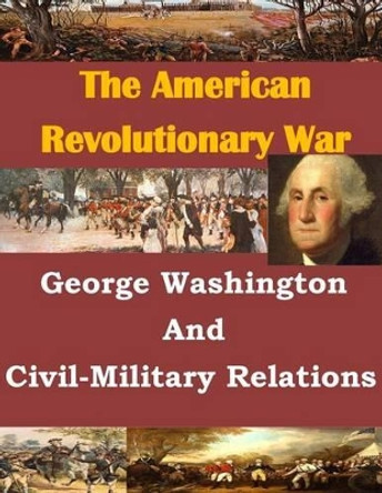 George Washington And Civil-Military Relations by U S Army Command and General Staff Coll 9781499732849