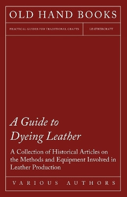 A Guide to Dyeing Leather - A Collection of Historical Articles on the Methods and Equipment Involved in Leather Production by Various 9781447424932