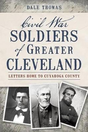 Civil War Soldiers of Greater Cleveland: Letters Home to Cuyahoga County by Dale Thomas 9781626190887