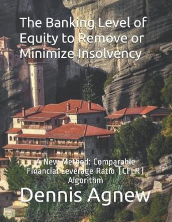 The Banking Level of Equity to Remove or Minimize Insolvency: A New Method: Comparable Financial Leverage Ratio (CFLR) Algorithm by Dennis T Agnew 9798640575484