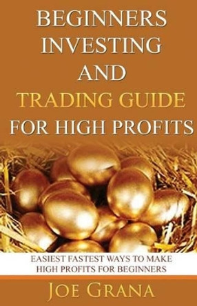 Beginners Investing and Trading Guide for High Profits: Easiest Fastest Ways to Make High Profits for Beginners by Joe Grana 9781542418072