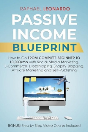 Passive Income Blueprint: How To Go From Complete Beginner To 10000/Mo With Social Media Marketing, ECommerce, Dropshipping, Shopify, Blogging, Affiliate Marketing And SelfPublishing by Raphael Leonardo 9781989120644