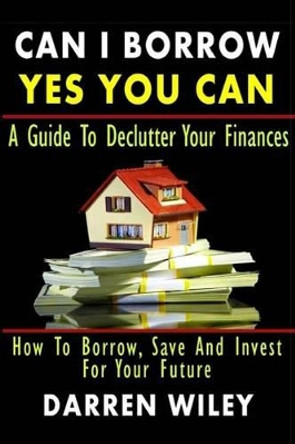 Can I Borrow Yes you can - A Guide To Declutter Your Finances: How To Borrow, Save And Invest For Your Future by Darren Wiley 9781483946214