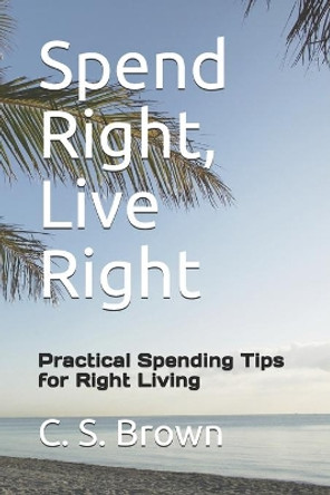 Spend Right, Live Right: Practical Spending Tips for Right Living by Carol S Brown 9781986221726