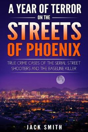 A Year of Terror on the Streets of Phoenix: True Crime Cases of the Serial Killer Shooters and the Baseline Killer by Jack Smith 9781986739245