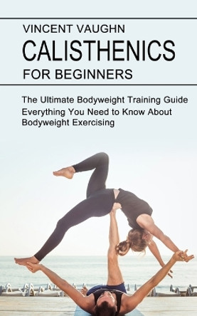 Calisthenics for Beginners: Everything You Need to Know About Bodyweight Exercising (The Ultimate Bodyweight Training Guide) by Vincent Vaughn 9781990268434