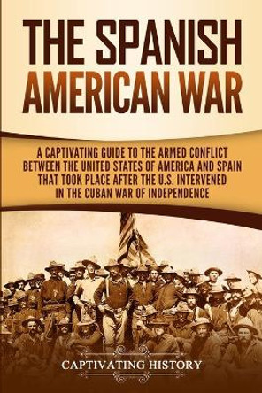 The Spanish-American War: A Captivating Guide to the Armed Conflict Between the United States of America and Spain That Took Place after the U.S. Intervened in the Cuban War of Independence by Captivating History 9781950924820