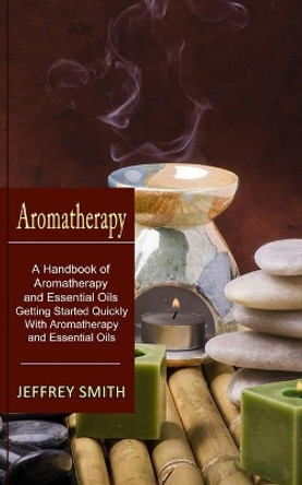 Aromatherapy: A Handbook of Aromatherapy and Essential Oils (Getting Started Quickly With Aromatherapy and Essential Oils) by Jeffrey Smith 9781774851098