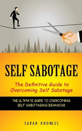 Self Sabotage: The Definitive Guide to Overcoming Self Sabotage (The Ultimate Guide to Overcoming Self-sabotaging Behaviour) by Sarah Knowles 9781774856994