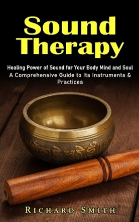 Sound Therapy: Healing Power of Sound for Your Body Mind and Soul (A Comprehensive Guide to Its Instruments & Practices) by Richard Smith 9781774858028