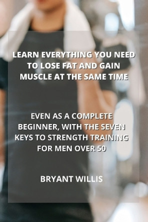 Learn Everything You Need to Lose Fat and Gain Muscle at the Same Time: Even as a Complete Beginner, with the Seven Keys to Strength Training for Men Over 50 by Bryant Willis 9781801899239