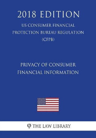 Privacy of Consumer Financial Information (US Consumer Financial Protection Bureau Regulation) (CFPB) (2018 Edition) by The Law Library 9781721591626