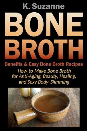 Bone Broth Benefits & Easy Bone Broth Recipes: How to Make Bone Broth for Anti-Aging, Beauty, Healing, and Sexy Body-Slimming by K Suzanne 9781724024541