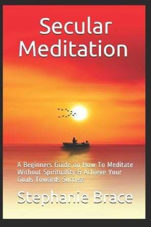 Secular Meditation A Beginners Guide on How To Meditate Without Spirituality & Achieve Your Goals Towards Success by Stephanie Brace 9781728813219