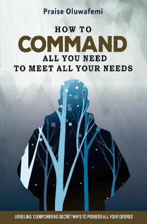 How to Command All You Need to Meet All Your Needs: Unveiling 12 Empowering Secret Ways To Possess All Your Desires by Oluwafemi A Praise 9781734690217