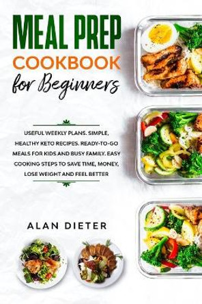 Meal Prep Cookbook for Beginners: Useful Weekly Plans Simple, Healthy Keto Recipes Ready-To-Go Meals for Kids and Busy Family. Easy Cooking Steps to Save Time, Money, Lose Weight and Feel Better by Alan Dieter 9781709479045