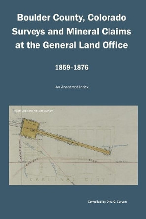 Boulder County, Colorado Surveys and Mineral Claims at the General Land Office, 1859-1876: An Annotated Index by Dina C Carson 9781682240304