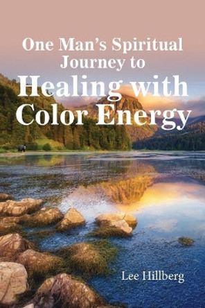 One Man's Spiritual Journey to Healing with Color Energy by Lee Hillberg 9781631830648