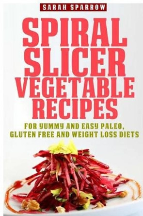 Spiral Slicer Vegetable Recipes: For Yummy and Easy Paleo, Gluten Free and Weight Loss Diets by Sarah Sparrow 9781502731913