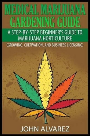 Medical Marijuana Gardening Guide: A Step-By-Step Beginner's Guide to Marijuana Horticulture (Growing, Cultivation, and Business Licensing) by John Alvarez 9781507548509