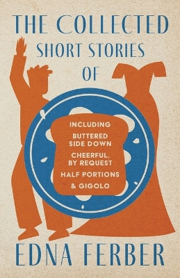 The Collected Short Stories of Edna Ferber - Including Buttered Side Down, Cheerful - By Request, Half Portions, & Gigolo;With an Introduction by Rogers Dickinson by Edna Ferber 9781528720410