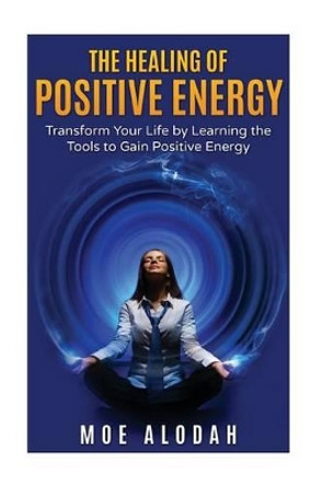 The Healing of Positive Energy: Transform Your Life by Acquiring the Skills to Foster Positive Energy by Moe Alodah 9781536829969