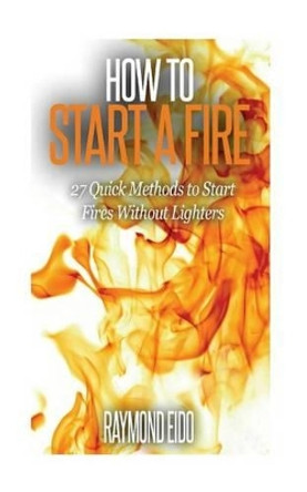 How To Start A Fire: 27 Quick Methods To Start Fires Without Lighters by Raymond Eido 9781530716364