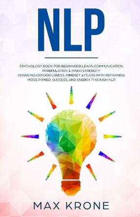 Nlp: Psychology book for beginners! Learn communication, manipulation & inner strength - Changing consciousness, mindset & fears with Reframing - More power, success, and energy through Nlp by Max Krone 9798648420892