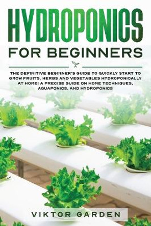 Hydroponics for Beginners: The Definitive Beginner's Guide To Quickly Start To Grow Fruits, Herbs And Vegetables Hydroponically At Home. A Precise Guide On Home Techniques, Aquaponics And Hydroponics by Viktor Garden 9781801092418