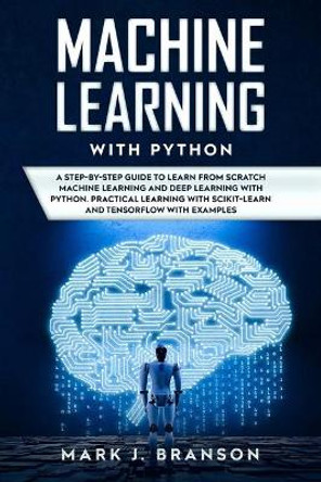 Machine Learning with Python: A Step-By-Step Guide in Learning from Scratch Machine Learning and Deep Learning with Python, a Practical Learning with Scikit-Learn and Tensor Flow with Examples by Mark J Branson 9781712506578