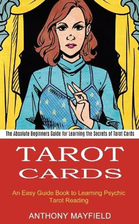 Tarot Cards: An Easy Guide Book to Learning Psychic Tarot Reading (The Absolute Beginners Guide for Learning the Secrets of Tarot Cards) by Anthony Mayfield 9781990334672