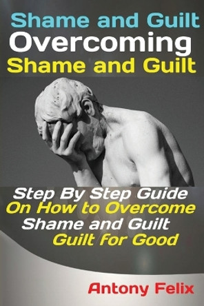 Shame and Guilt Overcoming Shame and Guilt: Step By Step Guide On How to Overcome Shame and Guilt for Good by Felix Antony 9781951737337