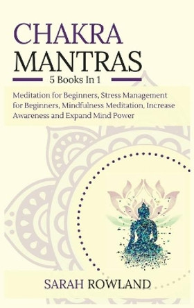 Chakra Mantras: 5-in-1 Meditation Bundle: Meditation for Beginners, Stress Management for Beginners, Mindfulness Meditation for Self-Healing, Increase Awareness and Expand Mind Power by Sarah Rowland 9781954797659