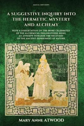 A Suggestive Inquiry into the Hermetic Mystery and Alchemy: with a dissertation on the more celebrated of the Alchemical Philosophers being an attempt towards the recovery of the ancient experiment of Nature by Mary Anne Atwood 9782384550128