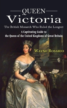 Queen Victoria: The British Monarch Who Ruled the Longest (A Captivating Guide to the Queen of the United Kingdoms of Great Britain) by Wayne Rosario 9781774857892