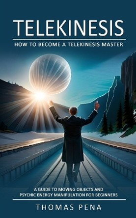 Telekinesis: How to Become a Telekinesis Master (A Guide to Moving Objects and Psychic Energy Manipulation for Beginners) by Thomas Pena 9781775027737