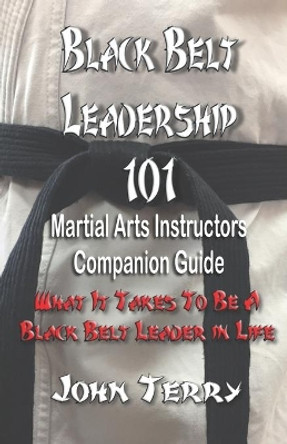 Black Belt Leadership 101: Martial Arts Instructors Companion Guide: What It Takes to Be a Black Belt Leader in Life by John L Terry III 9781792932205