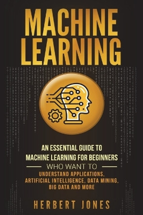 Machine Learning: An Essential Guide to Machine Learning for Beginners Who Want to Understand Applications, Artificial Intelligence, Data Mining, Big Data and More by Herbert Jones 9781721856473