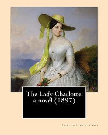 The Lady Charlotte: A Novel (1897). By: Adeline Sergeant: Novel Adeline Sergeant (4 July 1851 - 4 December 1904) Was an English Writer. by Adeline Sergeant 9781545497067