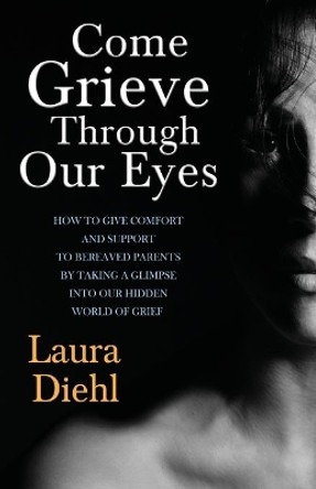 Come Grieve Through Our Eyes: How To Give Comfort And Support To Bereaved Parents By Taking A Glimpse Into Our Hidden Dark World Of Grief by Laura Diehl 9781518616334