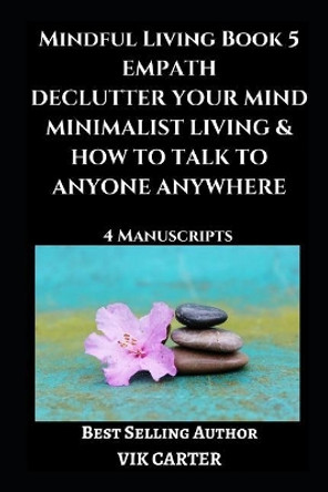 Mindful Living Book 5: Empath, Declutter Your Mind, Minimalist Living & How To Talk To Anyone Anywhere: 4 Manuscripts: Eliminate Worry, Anxiety & Negative Thinking by Vik Carter 9781717887573