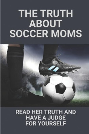 The Truth About Soccer Moms: Read Her Truth And Have A Judge For Yourself: Soccer Mom Stories by Cuc Angles 9798528660998