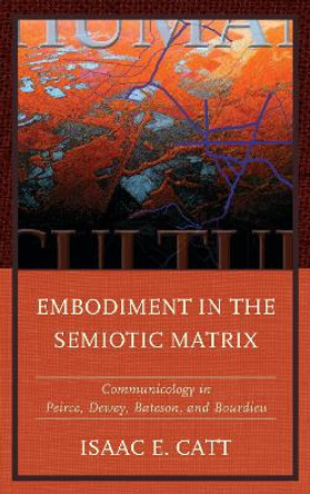 Embodiment in the Semiotic Matrix: Communicology in Peirce, Dewey, Bateson, and Bourdieu by Isaac E. Catt 9781611479768
