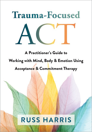 Trauma-Focused ACT: A Practitioner's Guide to Working with Mind, Body, and Emotion Using Acceptance and Commitment Therapy by Russ Harris