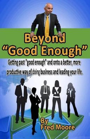 Beyond &quot;Good Enough&quot;: Getting past &quot;good enough&quot; and onto a better more productive way of doing business and leading your life by Fred Moore 9781492821878