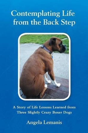 Contemplating Life from the Back Step: A Story of Life Lessons Learned from Three Slightly Crazy Boxer Dogs by Angela Lemanis 9781479760152